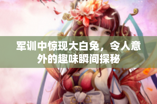 军训中惊现大白兔，令人意外的趣味瞬间探秘