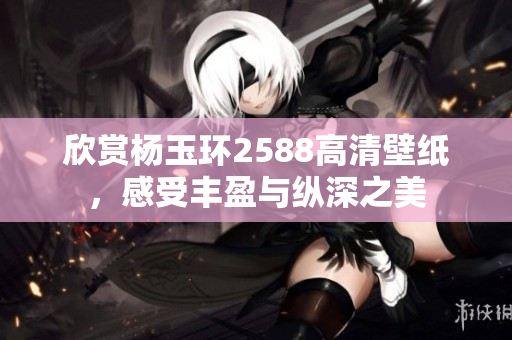 欣赏杨玉环2588高清壁纸，感受丰盈与纵深之美
