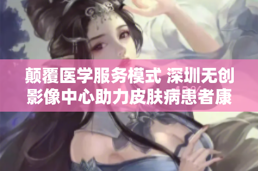 颠覆医学服务模式 深圳无创影像中心助力皮肤病患者康复