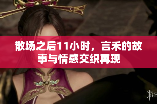 散场之后11小时，言禾的故事与情感交织再现
