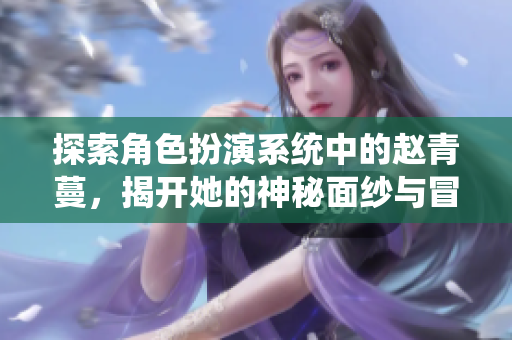 探索角色扮演系统中的赵青蔓，揭开她的神秘面纱与冒险旅程