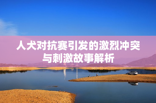 人犬对抗赛引发的激烈冲突与刺激故事解析