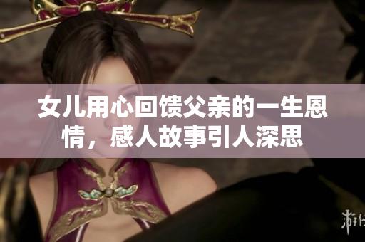 女儿用心回馈父亲的一生恩情，感人故事引人深思