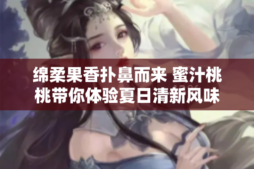 绵柔果香扑鼻而来 蜜汁桃桃带你体验夏日清新风味