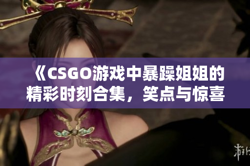 《CSGO游戏中暴躁姐姐的精彩时刻合集，笑点与惊喜并存》