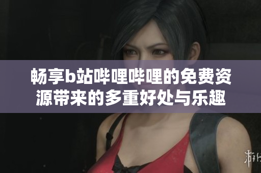 畅享b站哔哩哔哩的免费资源带来的多重好处与乐趣