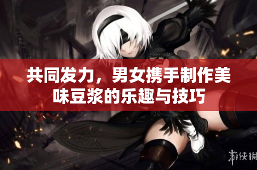 共同发力，男女携手制作美味豆浆的乐趣与技巧