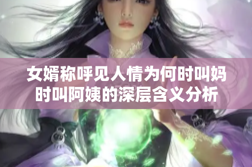 女婿称呼见人情为何时叫妈时叫阿姨的深层含义分析