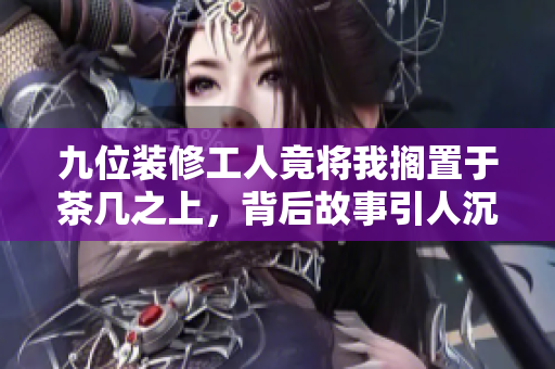 九位装修工人竟将我搁置于茶几之上，背后故事引人沉思