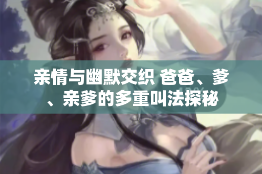 亲情与幽默交织 爸爸、爹、亲爹的多重叫法探秘