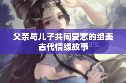 父亲与儿子共同爱恋的绝美古代情缘故事
