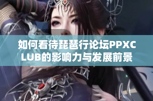 如何看待琵琶行论坛PPXCLUB的影响力与发展前景