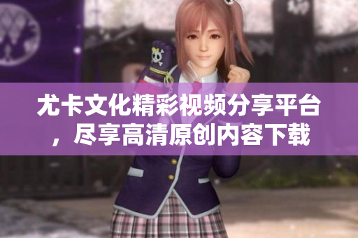尤卡文化精彩视频分享平台，尽享高清原创内容下载