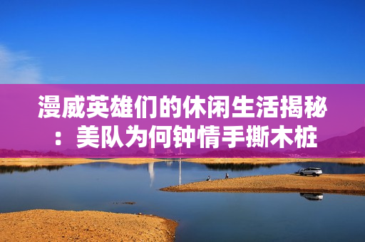 漫威英雄们的休闲生活揭秘：美队为何钟情手撕木桩