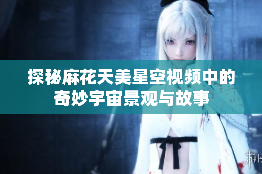 探秘麻花天美星空视频中的奇妙宇宙景观与故事