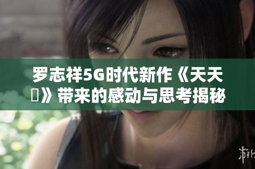 罗志祥5G时代新作《天天奭》带来的感动与思考揭秘