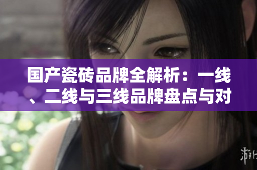 国产瓷砖品牌全解析：一线、二线与三线品牌盘点与对比