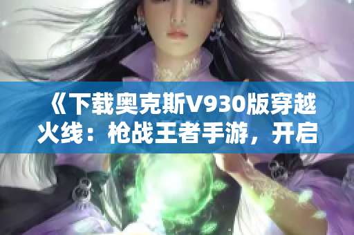 《下载奥克斯V930版穿越火线：枪战王者手游，开启精彩战斗体验》