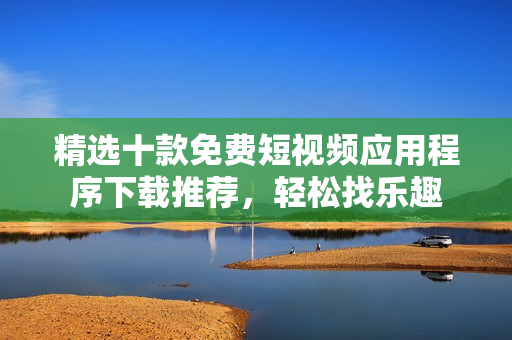 精选十款免费短视频应用程序下载推荐，轻松找乐趣