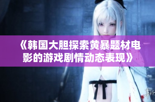 《韩国大胆探索黄暴题材电影的游戏剧情动态表现》