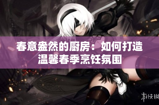 春意盎然的厨房：如何打造温馨春季烹饪氛围