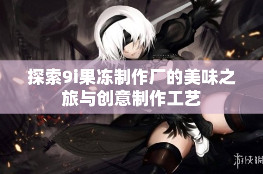 探索9i果冻制作厂的美味之旅与创意制作工艺