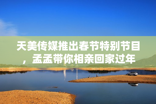 天美传媒推出春节特别节目，孟孟带你相亲回家过年