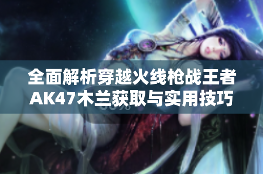 全面解析穿越火线枪战王者AK47木兰获取与实用技巧，助你轻松上手