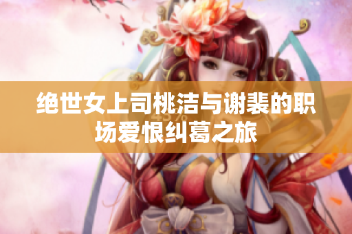 绝世女上司桃洁与谢裴的职场爱恨纠葛之旅