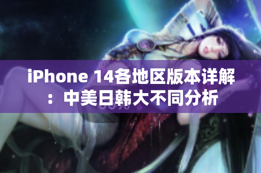iPhone 14各地区版本详解：中美日韩大不同分析