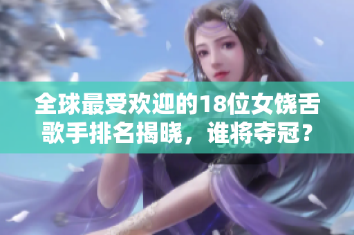 全球最受欢迎的18位女饶舌歌手排名揭晓，谁将夺冠？