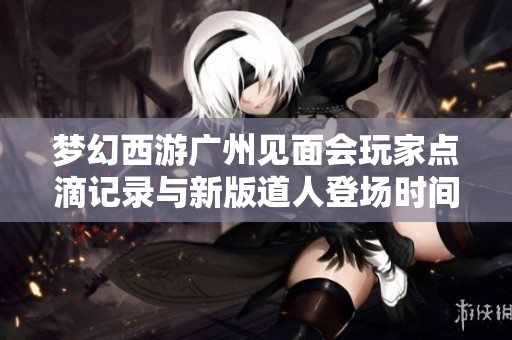 梦幻西游广州见面会玩家点滴记录与新版道人登场时间探讨