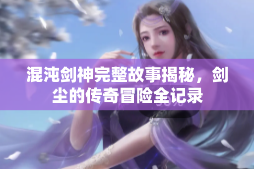 混沌剑神完整故事揭秘，剑尘的传奇冒险全记录