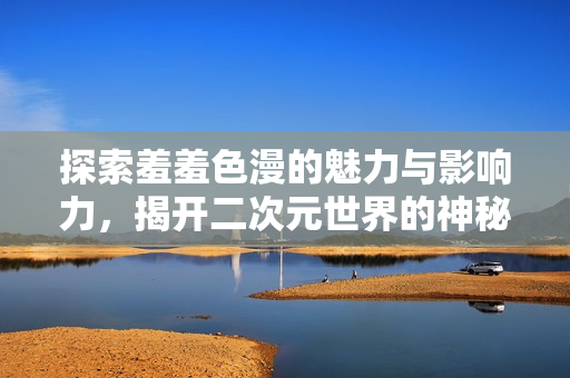 探索羞羞色漫的魅力与影响力，揭开二次元世界的神秘面纱