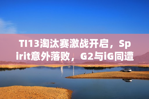 TI13淘汰赛激战开启，Spirit意外落败，G2与iG同遭GG击败