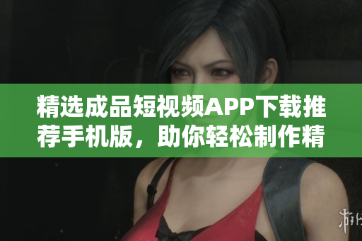 精选成品短视频APP下载推荐手机版，助你轻松制作精彩视频