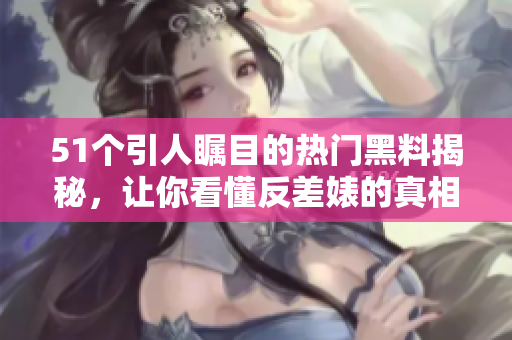 51个引人瞩目的热门黑料揭秘，让你看懂反差婊的真相
