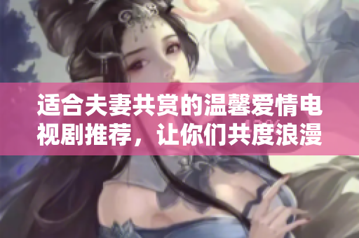 适合夫妻共赏的温馨爱情电视剧推荐，让你们共度浪漫时光