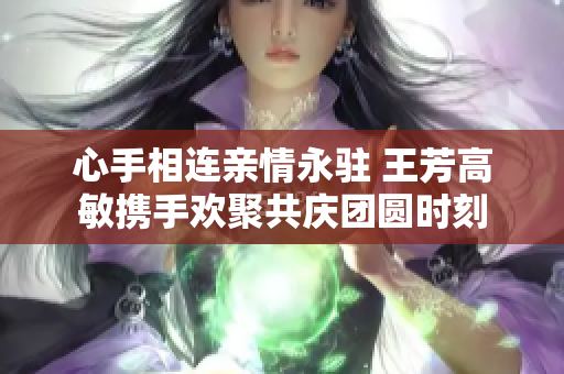 心手相连亲情永驻 王芳高敏携手欢聚共庆团圆时刻
