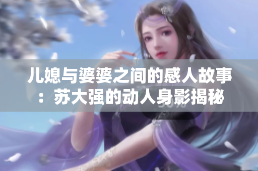 儿媳与婆婆之间的感人故事：苏大强的动人身影揭秘