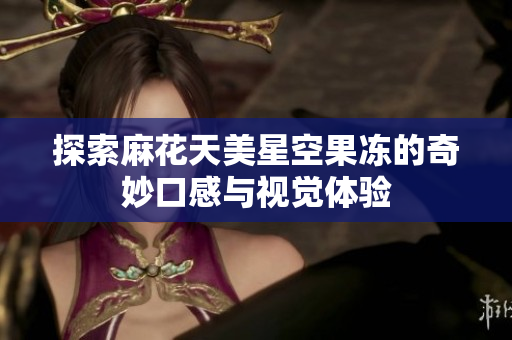 探索麻花天美星空果冻的奇妙口感与视觉体验