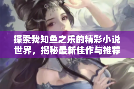 探索我知鱼之乐的精彩小说世界，揭秘最新佳作与推荐