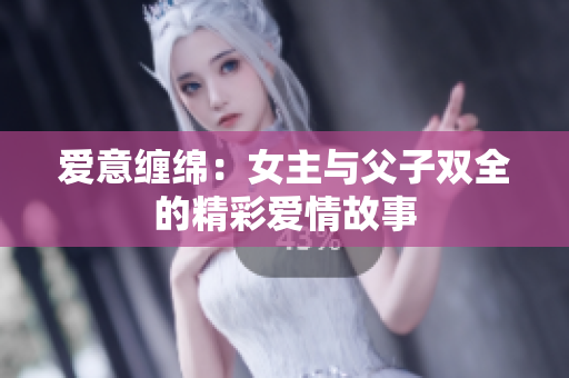 爱意缠绵：女主与父子双全的精彩爱情故事
