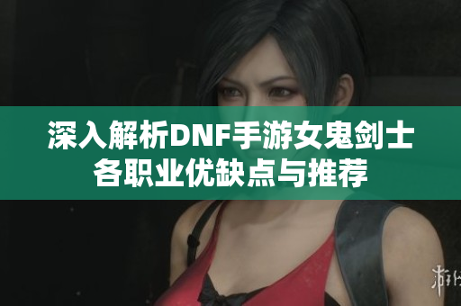 深入解析DNF手游女鬼剑士各职业优缺点与推荐