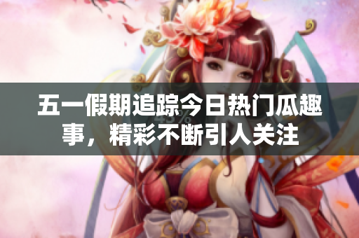 五一假期追踪今日热门瓜趣事，精彩不断引人关注