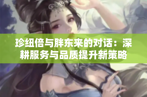 珍纽倍与胖东来的对话：深耕服务与品质提升新策略