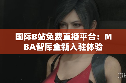 国际B站免费直播平台：MBA智库全新入驻体验