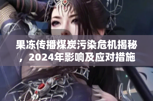 果冻传播煤炭污染危机揭秘，2024年影响及应对措施分析