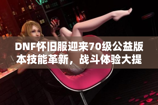 DNF怀旧服迎来70级公益版本技能革新，战斗体验大提升！