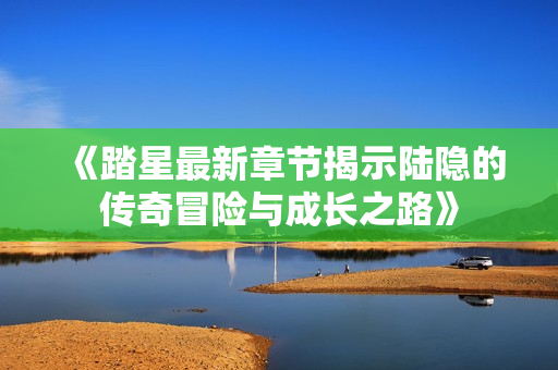 《踏星最新章节揭示陆隐的传奇冒险与成长之路》